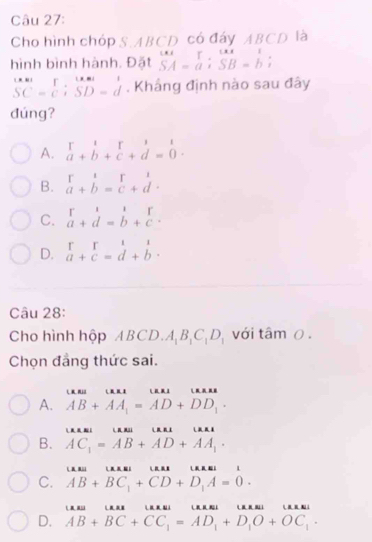 Cho hình chóp S.ABCD có đáy ABCD là
hình bình hành. Đặt beginarrayr w SA=aendarray; beginarrayr ur SB=b;endarray
beginarrayr Cast SC=Cendarray; beginarrayr Last SD=dendarray. Khắng định nào sau đây
đúng?
A. beginarrayr 1&1 a+b+c+d=0endarray.
B. beginarrayr 1 a+b=beginarrayr r cendarray +beginarrayr 1 dendarray
C. beginarrayr r a+d=b+cendarray.
D. beginarrayr rr a+c=d+bendarray. 
Câu 28:
Cho hình hộp A 3° D. A_1B_1C_1D_1 với tâm 0 .
Chọn đẳng thức sai.
L n . L
A. AB+AA_1=AD+DD_1·
L n
B. AC_1=AB+AD+AA_1·
L
C. AB+BC_1+CD+D_1A=0. 
L L L i
D. AB+BC+CC_1=AD_1+D_1O+OC_1·