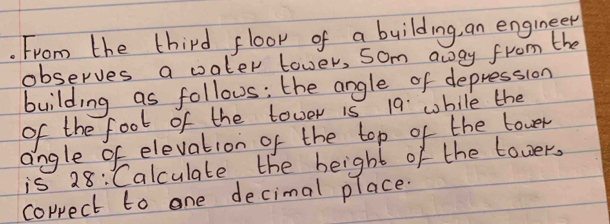 From the third floor of a building, an engineer 
observes a oater tower, som away from the 
building as follous: the angle of depression 
of the foot of the tower is 19 while the 
angle of elevation of the top of the tover 
is 28 : Calculate the height of the tower, 
correct to one decimal place.