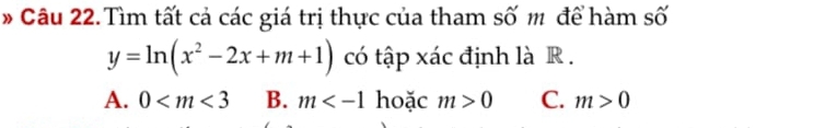 Câu 22.Tìm tất cả các giá trị thực của tham số m để hàm số
y=ln (x^2-2x+m+1) có tập xác định là R.
A. 0 B. m hoặc m>0 C. m>0