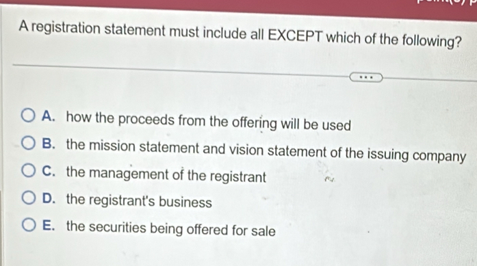 A registration statement must include all EXCEPT which of the following?
A. how the proceeds from the offering will be used
B. the mission statement and vision statement of the issuing company
C. the management of the registrant
D. the registrant's business
E. the securities being offered for sale