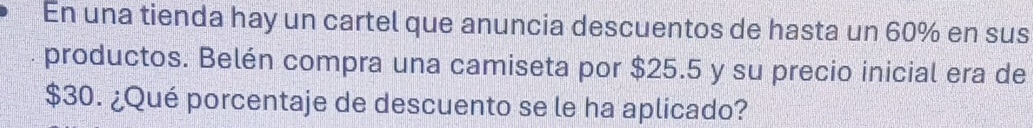 En una tienda hay un cartel que anuncia descuentos de hasta un 60% en sus 
productos. Belén compra una camiseta por $25.5 y su precio inicial era de
$30. ¿Qué porcentaje de descuento se le ha aplicado?