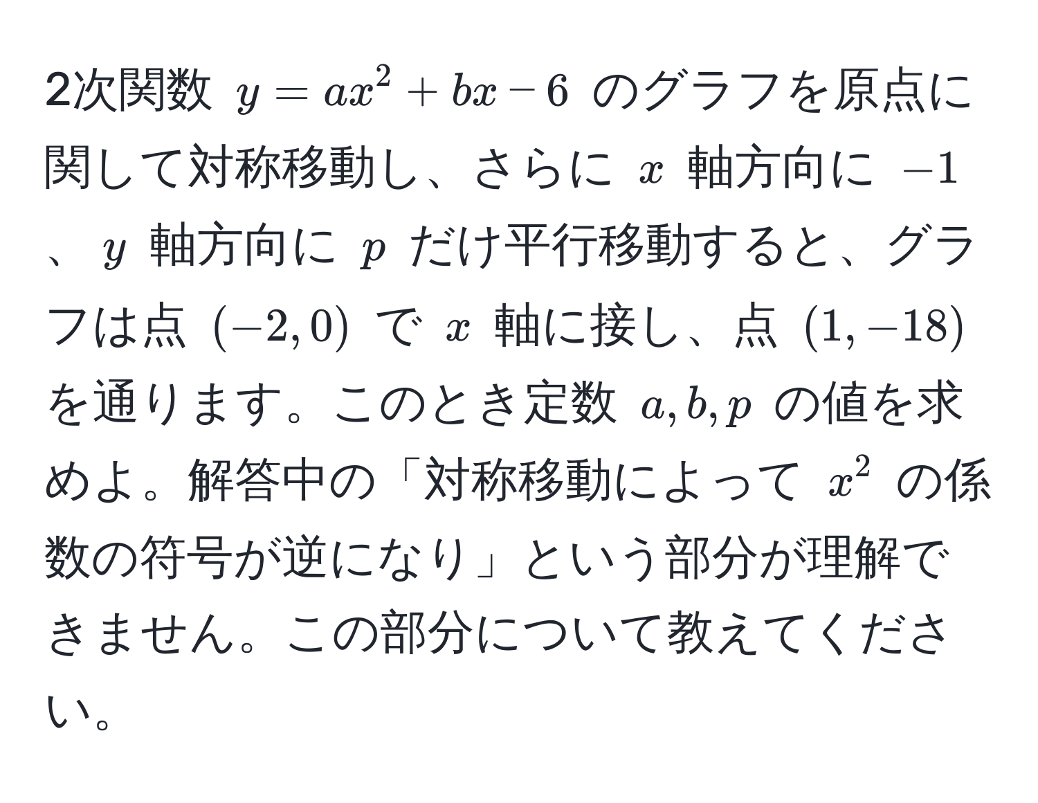 2次関数 $y=ax^2 + bx - 6$ のグラフを原点に関して対称移動し、さらに $x$ 軸方向に $-1$、$y$ 軸方向に $p$ だけ平行移動すると、グラフは点 $(-2, 0)$ で $x$ 軸に接し、点 $(1, -18)$ を通ります。このとき定数 $a, b, p$ の値を求めよ。解答中の「対称移動によって $x^2$ の係数の符号が逆になり」という部分が理解できません。この部分について教えてください。