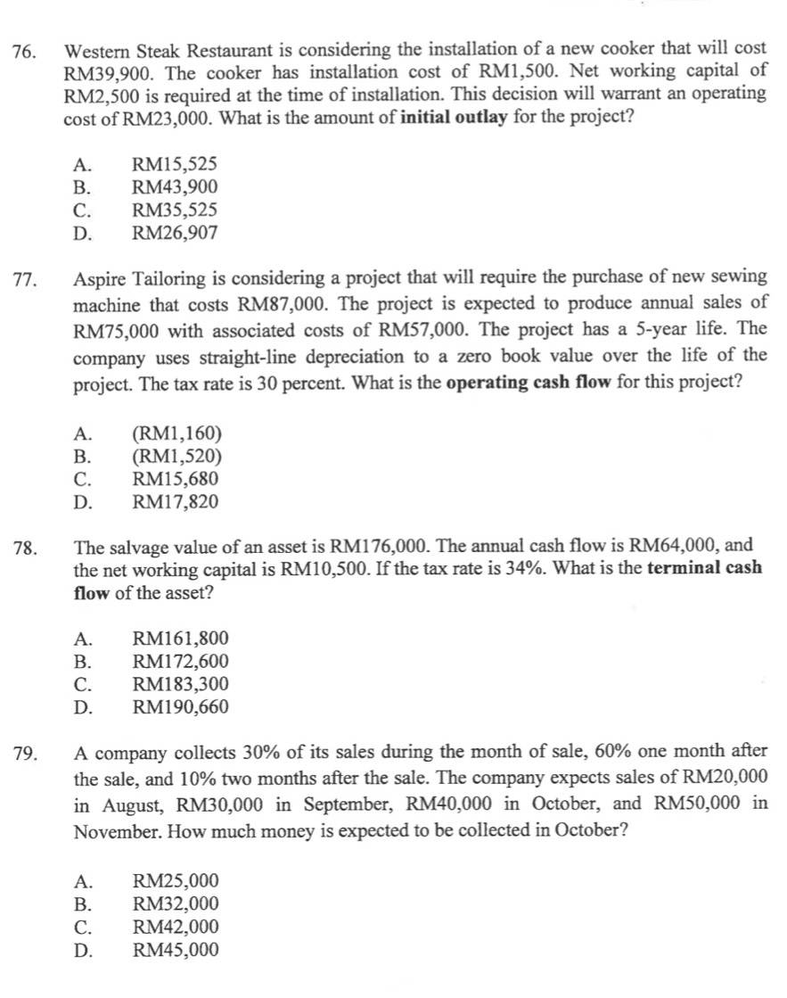 Western Steak Restaurant is considering the installation of a new cooker that will cost
RM39,900. The cooker has installation cost of RM1,500. Net working capital of
RM2,500 is required at the time of installation. This decision will warrant an operating
cost of RM23,000. What is the amount of initial outlay for the project?
A. RM15,525
B. RM43,900
C. RM35,525
D. RM26,907
77. Aspire Tailoring is considering a project that will require the purchase of new sewing
machine that costs RM87,000. The project is expected to produce annual sales of
RM75,000 with associated costs of RM57,000. The project has a 5-year life. The
company uses straight-line depreciation to a zero book value over the life of the
project. The tax rate is 30 percent. What is the operating cash flow for this project?
A. (RM1,160)
B. (RM1,520)
C. RM15,680
D. RM17,820
78. The salvage value of an asset is RM176,000. The annual cash flow is RM64,000, and
the net working capital is RM10,500. If the tax rate is 34%. What is the terminal cash
flow of the asset?
A. RM161,800
B. RM172,600
C. RM183,300
D. RM190,660
79. A company collects 30% of its sales during the month of sale, 60% one month after
the sale, and 10% two months after the sale. The company expects sales of RM20,000
in August, RM30,000 in September, RM40,000 in October, and RM50,000 in
November. How much money is expected to be collected in October?
A. RM25,000
B. RM32,000
C. RM42,000
D. RM45,000