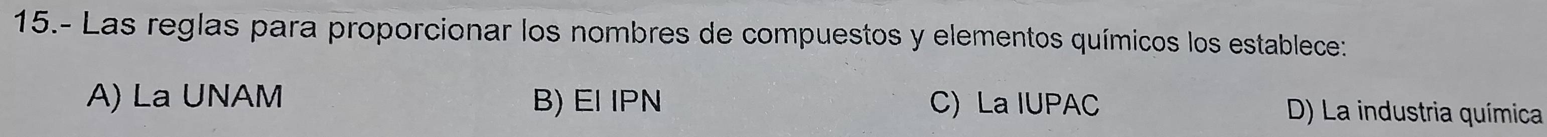 15.- Las reglas para proporcionar los nombres de compuestos y elementos químicos los establece:
A) La UNAM B) EI IPN C) La IUPAC D) La industria química