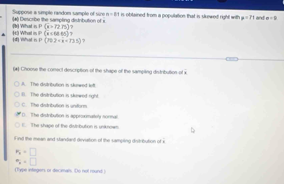 Suppose a simple random sample of size n=81 is obtained from a population that is skewed right with mu =71 and sigma =9. 
(a) Describe the sampling distribution of x
(b) What is P(overline x>72.75) ?
(c) What is P(overline x≤ 68.65) ,
(d) What is P(70.2 ?
(a) Choose the correct description of the shape of the sampling distribution of overline x
A. The distribution is skewed left.
B. The distribution is skewed right.
C. The distribution is uniform
D. The distribution is approximately normal
E. The shape of the distribution is unknown.
Find the mean and standard deviation of the sampling distribution of x
mu _x=□
sigma _x^-=□
(Type integers or decimals. Do not round.)