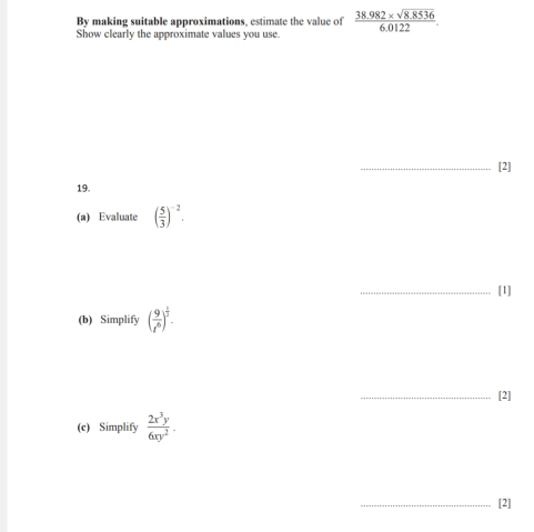 By making suitable approximations, estimate the value of  (38.982* sqrt(8.8536))/6.0122 . 
Show clearly the approximate values you use. 
_[2] 
19. 
(a) Evaluate ( 5/3 )^-2. 
_[1] 
(b) Simplify ( 9/t^6 )^ 1/2 . 
_[2] 
(c) Simplify  2x^3y/6xy^2 . 
_[2]