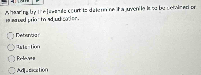 Listen
A hearing by the juvenile court to determine if a juvenile is to be detained or
released prior to adjudication.
Detention
Retention
Release
Adjudication