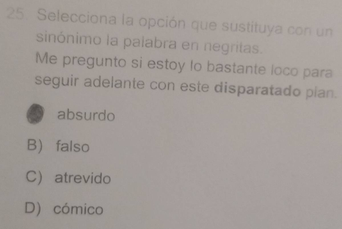 Selecciona la opción que sustituya con un
sinónimo la palabra en negritas.
Me pregunto si estoy lo bastante loco para
seguir adelante con este disparatado plan.
absurdo
B falso
C atrevido
D) cómico