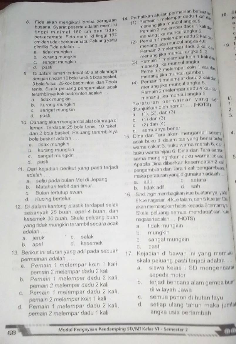 Perhatikan aturan permainan berikut in 18. SI
8. Fida akan mengikuti lomba peragaan
busana. Syarat peserta adalah memiliki (1) Pemain 1 melempar dadu 1 kali da to
menang jika muncul angka 9
a
tinggi minimal 160 cm dan tidak
berkacamata. Fida memiliki tinggi 162 Pemain 2 melempar đadu 1 kali đan b
menang jika muncul angka 5.
cm dan tidak berkacamata. Peluang yang
(2) Pemain 1 melempar dadu 2 kali da C
dimiliki Fida adalah .
menang jika muncul angka 4.6
a. tidak mungkin
Pemain 2 melempar dadu 2 kalı da 19. 1
b. kurang mungkin
menang jika muncul angka 5, 2
c. sangat mungkin
(3) Pemain 1 melempar koin 1 kali đa
d. pasti
menang jika muncul angka.
9. Di dalam lemari terdapat 50 alat olahraga Pemain 2 melempar koin 1 kali da
dengan rincian 10 bola kasti, 5 bola basket. menang jika muncul gambar
3 bola futsal, 25 kok badminton, dan 7 bola
tenis. Skala peluang pengambilan acak (4) Pemain 1 melempar dadu 2 kali d
menang jika muncul angka 5
terambilnya kok badminton adalah . .. Pemain 2 melempar dadu 4 kali da
menang jika muncul angka 5.
a. tidak mungkin  .
b. kurang mungkin Peraturan permainan yang ad II.
ditunjukkan oleh nomor .... (HOTS)
c. sangat mungkin 2
a. (1). (2). dan (3)
d. pasti 3.
10. Danang akan mengambil alat olahraga di b. (1) dan (3)
lemari. Terdapat 25 bola tenis, 10 raket, c. (2) dan (4)
dan 2 bola basket. Peluang terambilnya d. semuanya benar
bola basket adalah .... 15. Dina dan Tara akan mengambil seca 4.
a. tidak mungkin acak buku di dalam tas yang berisi buk 
b. kurang mungkin warna coklat 3. buku warna merah 6. da
c. sangat mungkin buku warna hijau 6. Dina dan Tara sam
d. pasti sama menginginkan buku wara coklat 5
11. Dari kejadian berikut yang pasti terjadi Apabila Dina diberikan kesempatan 2 kal
adalah pengambilan dan Tara 1 kali pengambila
a. salju pada bulan Mei di Jepang maka peraturan yang digunakan adalah
b. Matahari terbit dari timur. a, adil c. setara
c. Bulan tertutup awan. b. tidak adil d. sah
16. Sindi ingin membagikan kue buatannya, yait
d. Kucing bertelur.
6 kue nagasari. 4 kue talam, dan 5 kue tar. Dia
12. Di dalam kantong plastik terdapat salak akan membagikan habis kepada 6 temannya
sebanyak 25 buah, apel 4 buah, dan Skala peluang semua mendapatkan kue
kesemek 30 buah. Skala peluang buah
yang tidak mungkin terambil secara acak nagasari adalah .... (HOTS)
a. tidak mungkin
adalah .. b. mungkin
a. jeruk c salak
c. sangat mungkin
b. apel d. kesemek
d. pasti
13. Berikut ini aturan yang adil pada sebuah 17. Kejadian di bawah ini yang memiliki
permainan adalah
a. Pemain 1 melempar koin 1 kali, skala peluang pasti terjadi adalah
pemain 2 melempar dadu 2 kali a. siswa kelas I SD mengendara
b. Pemain 1 melempar dadu 2 kali.
sepeda motor
pemain 2 melempar dadu 2 kali b. terjadi bencana alam gempa bum
c. Pemain 1 melempar dadu 2 kali,
di wilayah Jawa
pemain 2 melempar koin 1 kali c. semua pohon di hutan layu
d. Pemain 1 melempar dadu 2 kali, d. setiap ulang tahun maka jumla
pemain 2 melempar dadu 1 kali angka usia bertambah
68
Modul Pengayaan Pendamping SD/MI Kelas VI - Semester 2
( ③