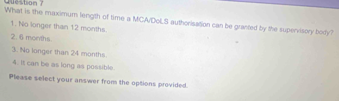 What is the maximum length of time a MCA/DoLS authorisation can be granted by the supervisory body?
1. No longer than 12 months.
2. 6 months.
3. No longer than 24 months.
4. It can be as long as possible.
Please select your answer from the options provided.