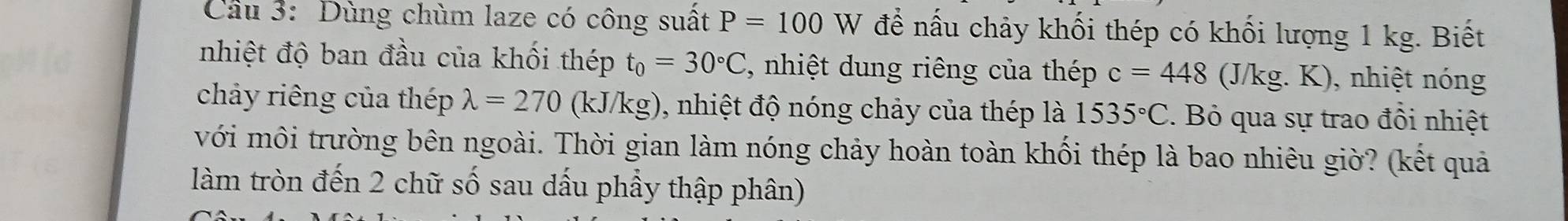 Cầu 3: Dùng chùm laze có công suất P=100 W để nấu chảy khối thép có khối lượng 1 kg. Biết 
nhiệt độ ban đầu của khối thép t_0=30°C *, nhiệt dung riêng của thép c=448 (J/kg. K), nhiệt nóng 
chảy riêng của thép lambda =270 (kJ/k (sigma 0, nhiệt độ nóng chảy của thép là 1535°C. Bỏ qua sự trao đồi nhiệt 
với môi trường bên ngoài. Thời gian làm nóng chảy hoàn toàn khối thép là bao nhiêu giờ? (kết quả 
làm tròn đến 2 chữ số sau dấu phẩy thập phân)