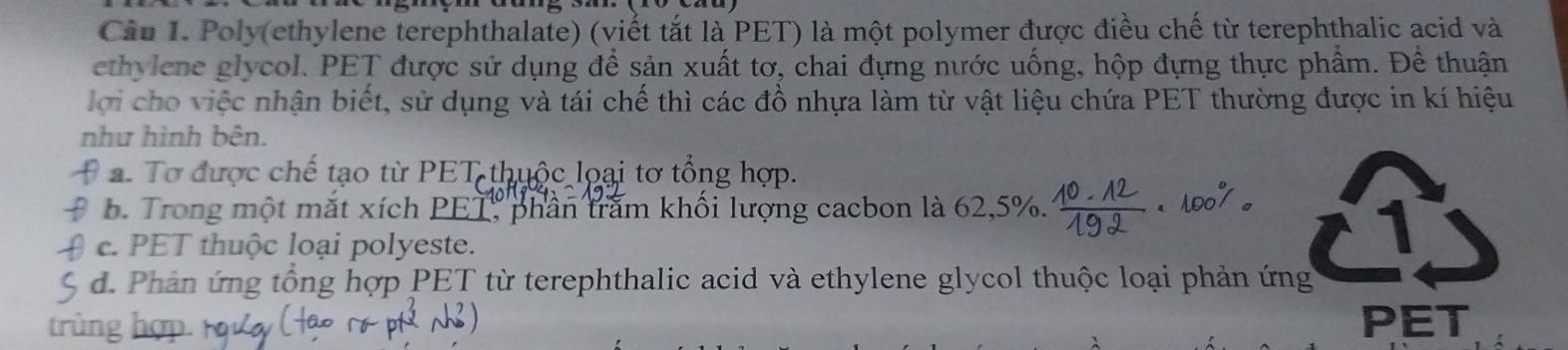 Poly(ethylene terephthalate) (viết tắt là PET) là một polymer được điều chế từ terephthalic acid và
ethylene glycol. PET được sử dụng để sản xuất tơ, chai đựng nước uống, hộp đựng thực phẩm. Để thuận
lợi cho việc nhận biết, sử dụng và tái chế thì các đồ nhựa làm từ vật liệu chứa PET thường được in kí hiệu
như hình bên.
a. Tơ được chế tạo từ PET thuộc loại tơ tổng hợp.
D b. Trong một mắt xích PET, phần trấm khối lượng cacbon là 62, 5%.
c. PET thuộc loại polyeste.
d. Phản ứng tổng hợp PET từ terephthalic acid và ethylene glycol thuộc loại phản ứng
in
PET