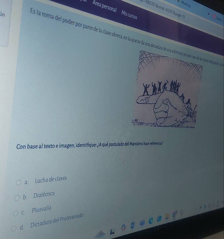 WhatsApp
l=888207&cmid=43207&page=1
Área personal Mis cursos
ún
Sotio
as la toma del poder or parte de la clase obrera obrpadionas 
Con base al texto e imagen, identifique: ¿A qué postulado del Marxismo hace referencia?
a. Lucha de clases
b. Dialéctica
c Plusvalía
d. Dictadura del Proletariado