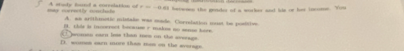 A study found a correlation of
may correctly conclude r=-0.61 between the gender of a worker and his or her income. You
A. an arithmetic mistake was made. Correlation must be positive.
B. this is incorrect because r makes no sanse here.
C. women earn less than men on the average.
D. women earn more than men on the average.