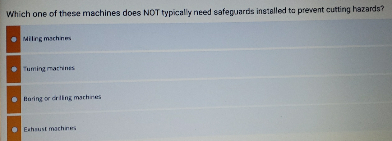 Which one of these machines does NOT typically need safeguards installed to prevent cutting hazards?
Milling machines
Turning machines
Boring or drilling machines
Exhaust machines