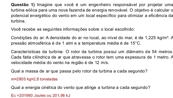 Questão 1) Imagine que você é um engenheiro responsável por projetar uma 
turbina eólica para uma nova fazenda de energia renovável. O objetivo é calcular o 
potencial energético do vento em um local específico para otimizar a eficiência da 
turbina. 
Você recebe as seguintes informações sobre o local escolhido: 
Condições do ar: A densidade do ar no local, ao nível do mar, é de 1,225kg/m^3 A 
pressão atmosférica é de 1 atm e a temperatura média é de 15°C. 
Características da turbina: O rotor da turbina possui um diâmetro de 54 metros
Cada fatia cilíndrica de ar que atravessa o rotor tem uma espessura de 1 metro. A 
velocidade média do vento na região é de 12 m/s. 
Qual a massa de ar que passa pelo rotor da turbina a cada segundo?
mapprox 2805kgapprox 2,8 ton eladas 
Qual a energia cinética do vento que atinge a turbina a cada segundo?
Ec=201960 Joules ou 201,96 kJ