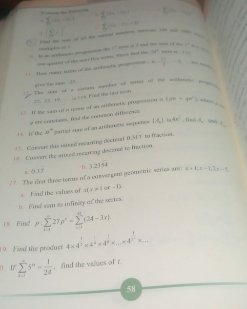 E=alian the tllowa
. sumlimits _n-1=(2x-3=) (2x,+3),) sumlimits i a_1-2. (sumlimits  sumlimits ) ±(2),-5),-3)
' ' Find the sum of all the natural numbets herween 100 and 1006 ==
multiples of 5
| () In an arithmetic progression the 1^- term is 2 and the sum of the 1°
one-quarter of the next five terms. Show that the 20° term is 1:3
| ! How many terms of the arithmetic progression 6,- 11/2 ,-5, a 
give the sum --25
2. The sum of a certain number of terms of the arithmenic propo
25, 22, 19,  is 116. Find the last term.
13. If the sum of a terms of an arithmetic progression is (pn+qn^2) , where p .
9 are constants, find the common difference.
is
1 4. If the n^(th) partial sum of an arithmetic sequence  A_n 4n^2 , find A. and A_c
15. Convert this mixed recurring decimal 0.3overline 7 to fraction.
16. Convert the mixed recurring decimal to fraction.
b. 3.23overline 54
a 0.37
17. The first three terms of a convergent geometric series are: x+1;x-1;2x-5.
a. Find the values of x(x!= 1 or -1).
b. Find sum to infinity of the series.
18. Find p:sumlimits _(k=1)^(∈fty)27p^k=sumlimits _(i=1)^(12)(24-3x).
9. Find the product 4* 4^(frac 1)2* 4^(frac 1)4* 4^(frac 1)8* ...* 4^(frac 1)2^n* ...
0. If sumlimits _(k=1)^(∈fty)5^k= 1/24  , find the values of t.
58