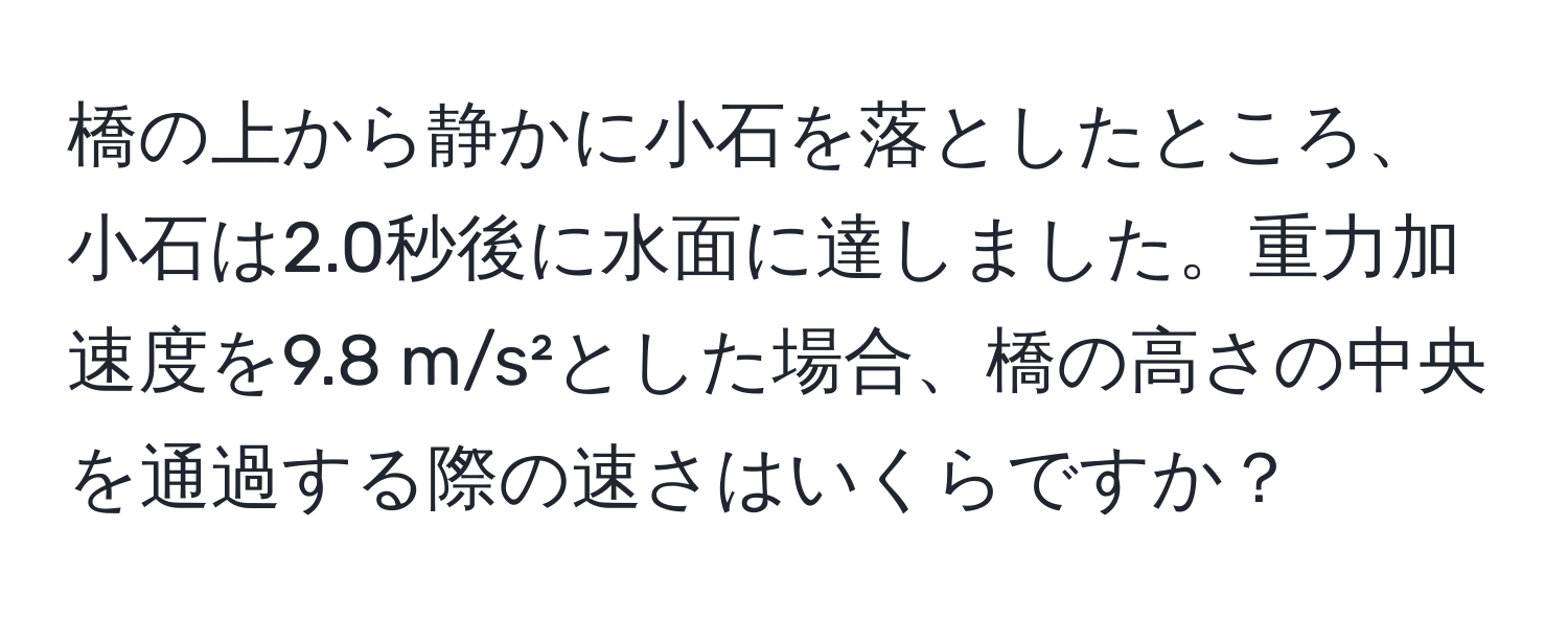 橋の上から静かに小石を落としたところ、小石は2.0秒後に水面に達しました。重力加速度を9.8 m/s²とした場合、橋の高さの中央を通過する際の速さはいくらですか？