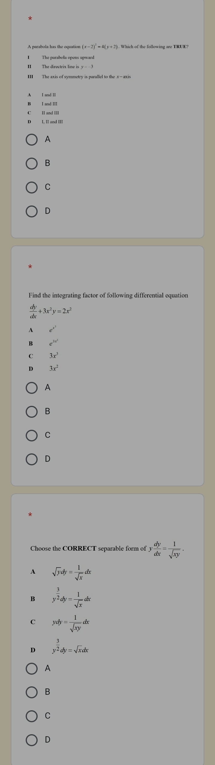 (x-2)^2=4(y+2). . Which of the following are TRUE?
II The directrix line is y=-3
III The axis of symmetry is parallel to the x —axis
A
B
C
D
Find the integrating factor of following differential equation
 dy/dx +3x^2y=2x^2
1 e^(x^3)
B e^(3x^3)
C 3x^3
D 3x^2
A
B
C
D
*
Choose the CORRECT separable form of y dy/dx = 1/sqrt(xy) . 
A sqrt(y)dy= 1/sqrt(x) dx
B y^(frac 3)2dy= 1/sqrt(x) dx
C ydy= 1/sqrt(xy) dx
D y^(frac 3)2dy=sqrt(x)dx
A
B
C
D