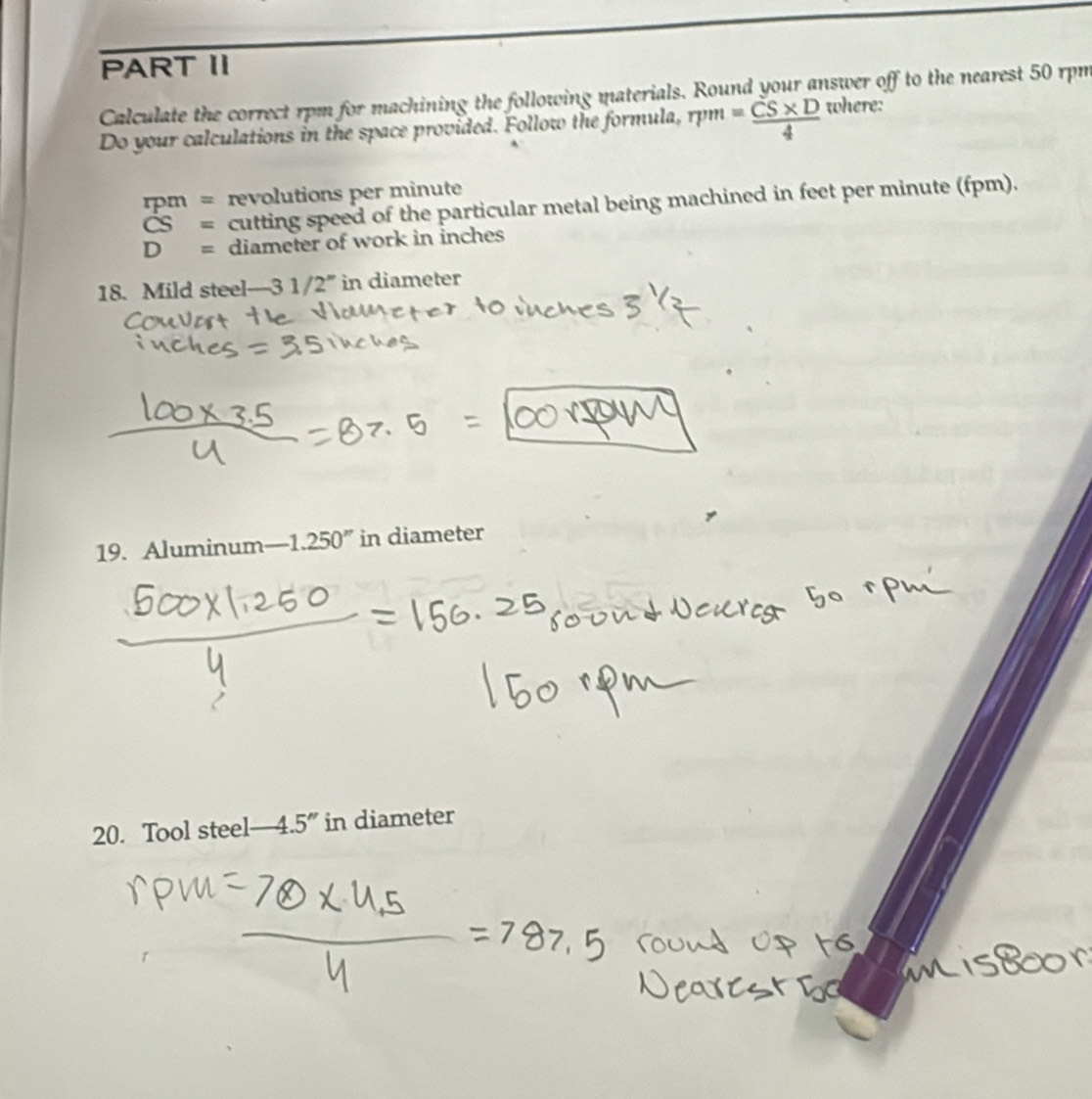 PART II 
Calculate the correct rpm for machining the following materials. Round your answer off to the nearest 50 rpm
Do your calculations in the space provided. Follow the formula, rpm = (CS* D)/4  where:
rm = revolutions per minute
CS= cutting speed of the particular metal being machined in feet per minute (fpm).
D= diameter of work in inches
18. Mild steel— -3 1 /2° in diameter 
19. Aluminum -1.250'' in diameter 
20. Tool steel— 4.5 ” in diameter