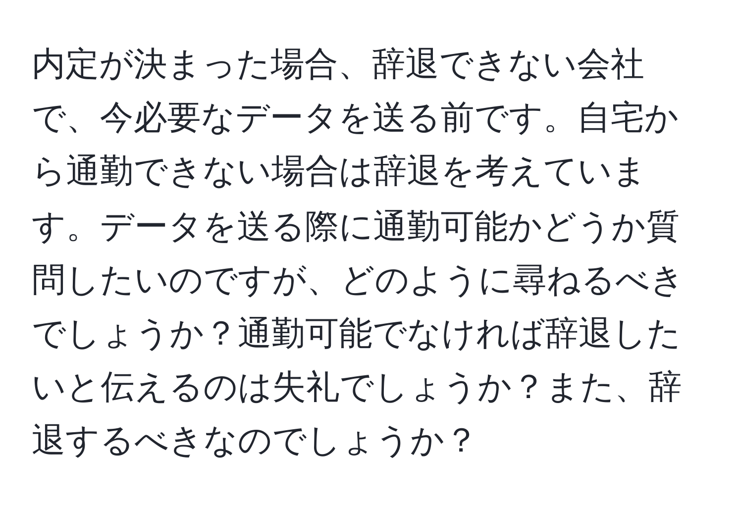 内定が決まった場合、辞退できない会社で、今必要なデータを送る前です。自宅から通勤できない場合は辞退を考えています。データを送る際に通勤可能かどうか質問したいのですが、どのように尋ねるべきでしょうか？通勤可能でなければ辞退したいと伝えるのは失礼でしょうか？また、辞退するべきなのでしょうか？