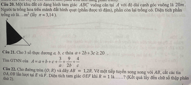 náng phan tan 
Câu 20. Một khu đất có dạng hình tam giác ABC vuông cân tại A với độ dài cạnh góc vuông là 20m. 
Người ta trồng hoa trên mảnh đất hình quạt (phần được tô đậm), phần còn lại trồng cỏ. Diện tích phần 
trồng cỏ là… m^2 (lấy π approx 3,14). 
Câu 21. Cho 3 số thực dương a, b, c thỏa a+2b+3c≥ 20. 
Tìm GTNN của A=a+b+c+ 3/a + 9/2b + 4/c 
Câu 22. Cho đường tròn (O;R) và dây AB=1,2R. Vẽ một tiếp tuyến song song với AB, cắt các tia 
OA,OB lần lượt tại E và F. Diện tích tam giác OEF khi R=1la. . ? (Kết quả lấy đến chữ số thập phân 
thứ 2).