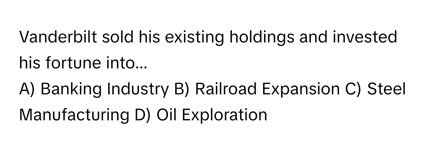 Vanderbilt sold his existing holdings and invested his fortune into...

A) Banking Industry B) Railroad Expansion C) Steel Manufacturing D) Oil Exploration