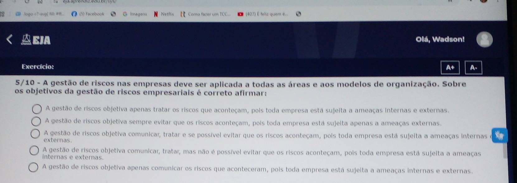 logo-17-xvg| fll: #f1. (5) Facebook G Imagens Netflix Como fazer um TCC... (407) E feliz quem e...
EJA Olá, Wadson!
Exercício: A+ A.
5/10 - A gestão de riscos nas empresas deve ser aplicada a todas as áreas e aos modelos de organização. Sobre
os objetivos da gestão de riscos empresariais é correto afirmar:
A gestão de riscos objetiva apenas tratar os riscos que aconteçam, pois toda empresa está sujeita a ameaças internas e externas.
A gestão de riscos objetiva sempre evitar que os riscos aconteçam, pois toda empresa está sujeita apenas a ameaças externas.
A gestão de riscos objetiva comunicar, tratar e se possível evitar que os riscos aconteçam, pois toda empresa está sujeita a ameaças internas *
externas.
A gestão de riscos objetiva comunicar, tratar, mas não é possível evitar que os riscos aconteçam, pois toda empresa está sujelta a ameaças
internas e externas.
A gestão de riscos objetiva apenas comunicar os riscos que aconteceram, pois toda empresa está sujeita a ameaças internas e externas.