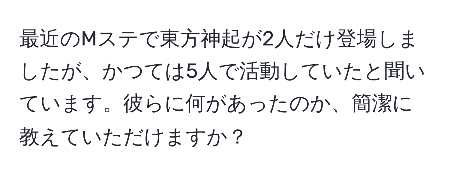 最近のMステで東方神起が2人だけ登場しましたが、かつては5人で活動していたと聞いています。彼らに何があったのか、簡潔に教えていただけますか？