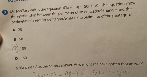 Mr. McClary writes the equation 3(3x-10)=5(x+10). The equation shows
the relationship between the perimeter of an equilateral triangle and the
perimeter of a regular pentagon. What is the perimeter of the pentagon?
A 20
B 50
C 100
D 150
Nikia chose A as the correct answer. How might she have gotten that answer?