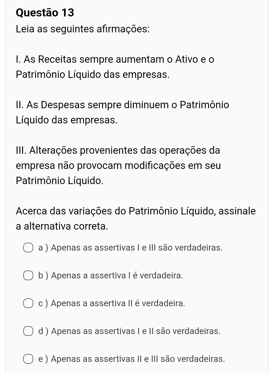 Leia as seguintes afirmações:
I. As Receitas sempre aumentam o Ativo e o
Patrimônio Líquido das empresas.
II. As Despesas sempre diminuem o Patrimônio
Líquido das empresas.
IIII. Alterações provenientes das operações da
empresa não provocam modificações em seu
Patrimônio Líquido.
Acerca das variações do Patrimônio Líquido, assinale
a alternativa correta.
a ) Apenas as assertivas I e III são verdadeiras.
b ) Apenas a assertiva I é verdadeira.
c ) Apenas a assertiva II é verdadeira.
d ) Apenas as assertivas I e II são verdadeiras.
e ) Apenas as assertivas II e III são verdadeiras.