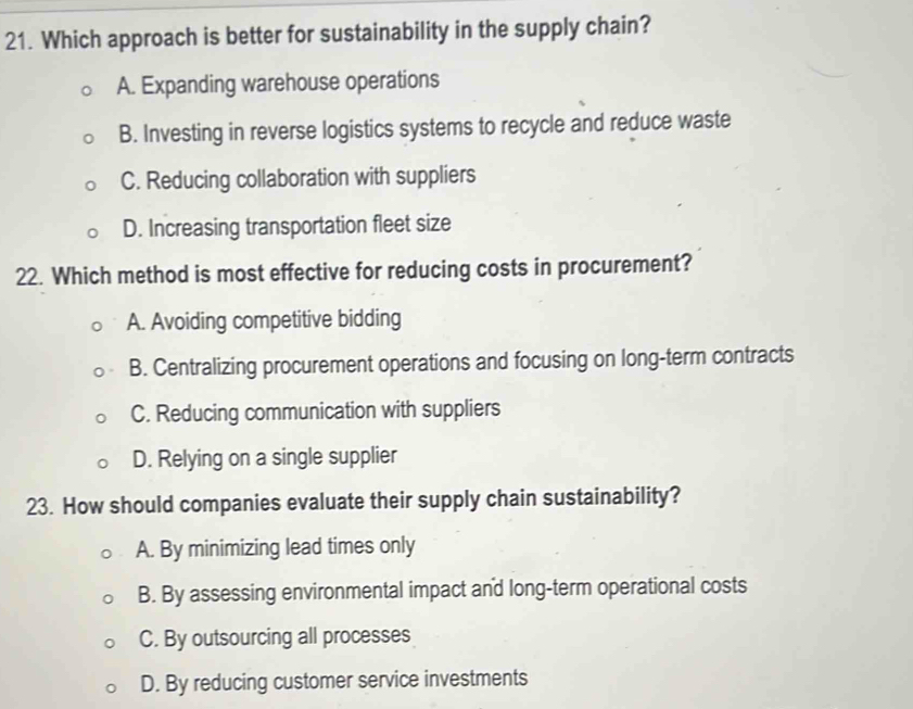 Which approach is better for sustainability in the supply chain?
A. Expanding warehouse operations
B. Investing in reverse logistics systems to recycle and reduce waste
C. Reducing collaboration with suppliers
D. Increasing transportation fleet size
22. Which method is most effective for reducing costs in procurement?
A. Avoiding competitive bidding
B. Centralizing procurement operations and focusing on long-term contracts
C. Reducing communication with suppliers
D. Relying on a single supplier
23. How should companies evaluate their supply chain sustainability?
A. By minimizing lead times only
B. By assessing environmental impact and long-term operational costs
C. By outsourcing all processes
D. By reducing customer service investments