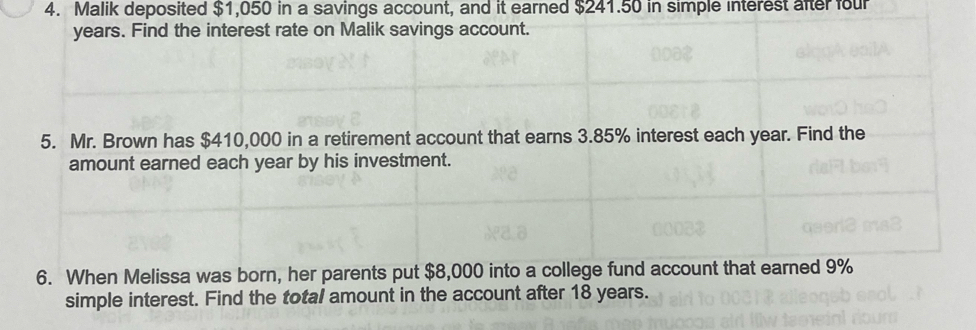 Malik deposited $1,050 in a savings account, and it earned $241.50 in simple interest after four
years. Find the interest rate on Malik savings account. 
5. Mr. Brown has $410,000 in a retirement account that earns 3.85% interest each year. Find the 
amount earned each year by his investment. 
6. When Melissa was born, her parents put $8,000 into a college fund account that earned 9%
simple interest. Find the total amount in the account after 18 years.