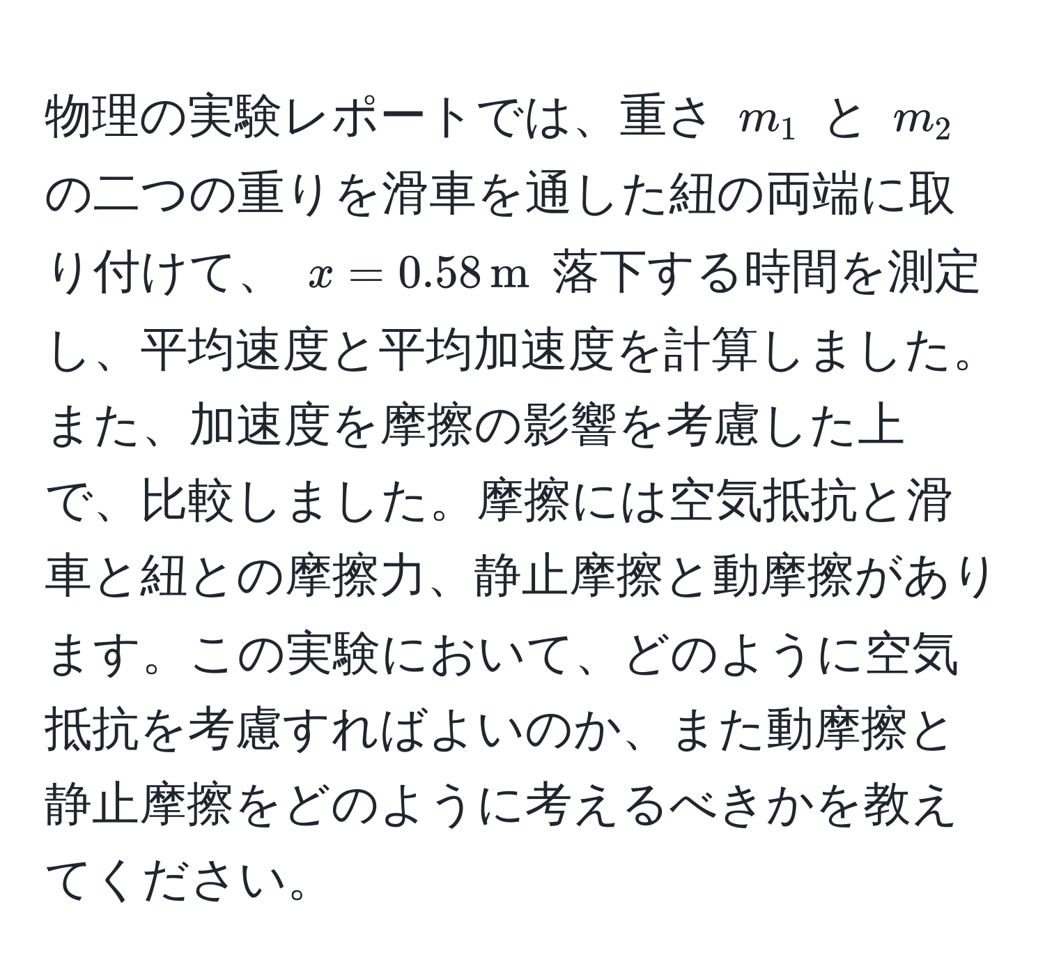 物理の実験レポートでは、重さ $m_1$ と $m_2$ の二つの重りを滑車を通した紐の両端に取り付けて、 $x = 0.58 , m$ 落下する時間を測定し、平均速度と平均加速度を計算しました。また、加速度を摩擦の影響を考慮した上で、比較しました。摩擦には空気抵抗と滑車と紐との摩擦力、静止摩擦と動摩擦があります。この実験において、どのように空気抵抗を考慮すればよいのか、また動摩擦と静止摩擦をどのように考えるべきかを教えてください。