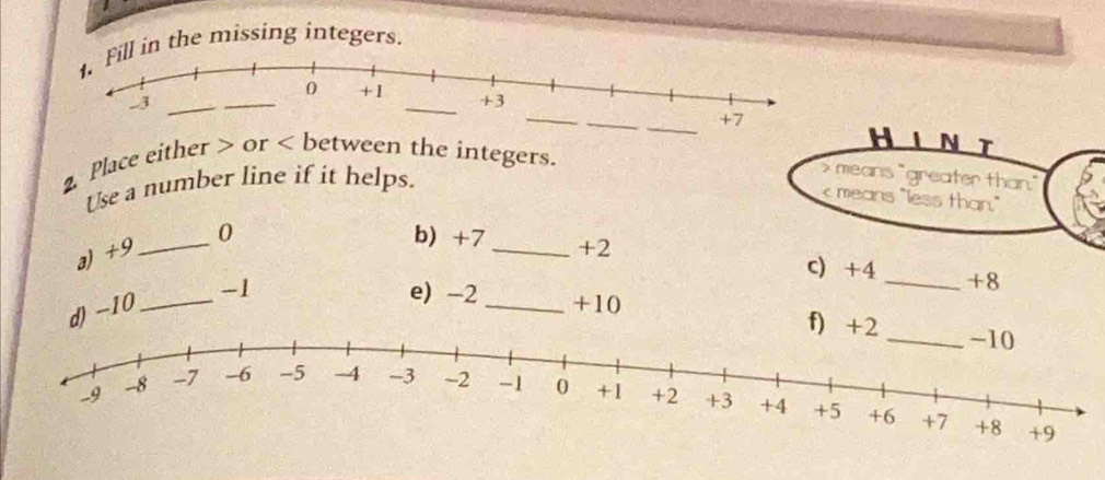 in the missing integers. 
__ 
HLNT 
2 Place either or between the integers. 
Use a number line if it helps.
x means "greater than." 
means "less than." 
a) +9 _ 0
b) +7_  +2 c) +4 _ +8
d) -10 _ -1
e) -2 _ +10 f)