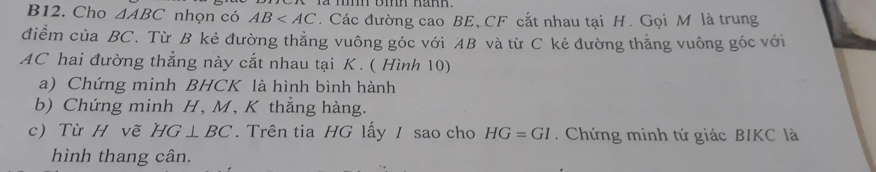 B12. Cho △ ABC nhọn có AB . Các đường cao BE, CF cắt nhau tại H. Gọi M là trung 
điểm của BC. Từ B kẻ đường thẳng vuông góc với AB và từ C kẻ đường thẳng vuông góc với
AC hai đường thẳng này cắt nhau tại K. ( Hình 10) 
a) Chứng minh BHCK là hình bình hành 
b) Chứng minh H, M, K thắng hàng. 
c) Từ H vẽ HG⊥ BC Trên tia HG lấy / sao cho HG=GI. Chứng minh tứ giác BIKC là 
hình thang cân.