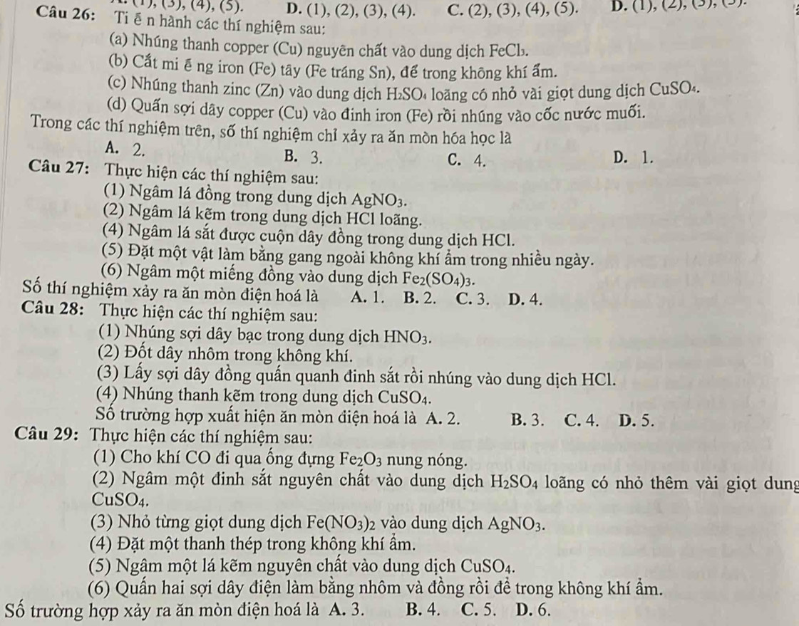 (1),(3),(4),(5). D. (1), (2), (3), (4). C. (2), (3), (4), (5). D. (1),(2),(3),(3)
Câu 26: Ti ễn hành các thí nghiệm sau:
(a) Nhúng thanh copper (Cu) nguyên chất vào dung dịch FeCb.
(b) Cất miê ng iron (Fe) tây (Fe tráng Sn), để trong không khí ẩm.
(c) Nhúng thanh zinc (Zn) vào dung dịch H₂SO₄ loãng có nhỏ vài giọt dung dịch C uSO
(d) Quấn sợi dây copper (Cu) vào đinh iron (Fe) rồi nhúng vào cốc nước muối.
Trong các thí nghiệm trên, số thí nghiệm chỉ xảy ra ăn mòn hóa học là
A. 2. B. 3. D. 1.
C. 4.
Câu 27: Thực hiện các thí nghiệm sau:
(1) Ngâm lá đồng trong dung dịch AgNO_3.
(2) Ngâm lá kẽm trong dung dịch HCl loãng.
(4) Ngâm lá sắt được cuộn dây đồng trong dung dịch HCl.
(5) Đặt một vật làm bằng gang ngoài không khí ẩm trong nhiều ngày.
(6) Ngâm một miếng đồng vào dung dịch Fe_2(SO_4)_3.
Số thí nghiệm xảy ra ăn mòn điện hoá là A. 1. B. 2. C. 3. D. 4.
Câu 28: Thực hiện các thí nghiệm sau:
(1) Nhúng sợi dây bạc trong dung dịch HNO_3.
(2) Đốt dây nhôm trong không khí.
(3) Lấy sợi dây đồng quấn quanh đinh sắt rồi nhúng vào dung dịch HCl.
(4) Nhúng thanh kẽm trong dung dịch CuSO_4.
Số trường hợp xuất hiện ăn mòn điện hoá là A. 2. B. 3. C. 4. D. 5.
Câu 29: Thực hiện các thí nghiệm sau:
(1) Cho khí CO đi qua ống đựng Fe_2O_3 nung nóng.
(2) Ngâm một đinh sắt nguyên chất vào dung dịch H_2SO_4 loãng có nhỏ thêm vài giọt dung
CuSO4.
(3) Nhỏ từng giọt dung dịch Fe(NO_3)_2 vào dung dịch AgNO_3.
(4) Đặt một thanh thép trong không khí ẩm.
(5) Ngâm một lá kẽm nguyên chất vào dung dịch CuSO_4.
(6) Quấn hai sợi dây điện làm bằng nhôm và đồng rồi đề trong không khí ẩm.
Số trường hợp xảy ra ăn mòn điện hoá là A. 3. B. 4. C. 5. D. 6.