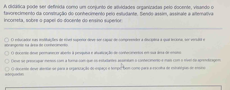 A didática pode ser definida como um conjunto de atividades organizadas pelo docente, visando o
favorecimento da construção do conhecimento pelo estudante. Sendo assim, assinale a alternativa
incorreta, sobre o papel do docente do ensino superior:
O educador nas instituições de nível superior deve ser capaz de compreender a disciplina a qual leciona, ser versátil e
abrangente na área de conhecimento.
O docente deve permanecer aberto à pesquisa e atualização de conhecimentos em sua área de ensino.
Deve se preocupar menos com a forma com que os estudantes assimilam o conhecimento e mais com o nível da aprendizagem.
O docente deve atentar-se para a organização do espaço e tempo, bem como para a escolha de estratégias de ensino
adequadas