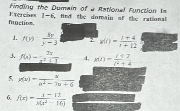 Finding the Domain of a Rational Function In 
Exercises 1-6, find the domain of the rational 
function. 
1. f(y)= 8y/y-3 
2. g(t)= (t+4)/t+12 
3. f(x)= 2x/x^2+1  4. g(t)= (t+2)/t^2+4 
5. g(u)= u/u^2-7u+6 
6. f(x)= (x-12)/x(x^2-16) 