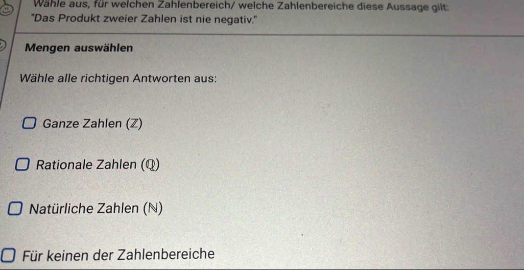 Wähle aus, für welchen Zahlenbereich/ welche Zahlenbereiche diese Aussage gilt:
''Das Produkt zweier Zahlen ist nie negativ."
Mengen auswählen
Wähle alle richtigen Antworten aus:
Ganze Zahlen (Z)
Rationale Zahlen (Q)
Natürliche Zahlen (N)
Für keinen der Zahlenbereiche