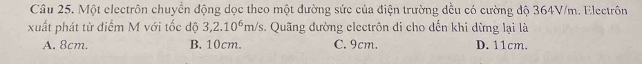 Một electrôn chuyển động dọc theo một đường sức của điện trường dều có cường độ 364V/m. Electrôn
xuất phát từ điểm M với tốc độ 3, 2.10^6m/s. Quãng dường electrôn đi cho dến khi dừng lại là
A. 8cm. B. 10cm. C. 9cm. D. 11cm.