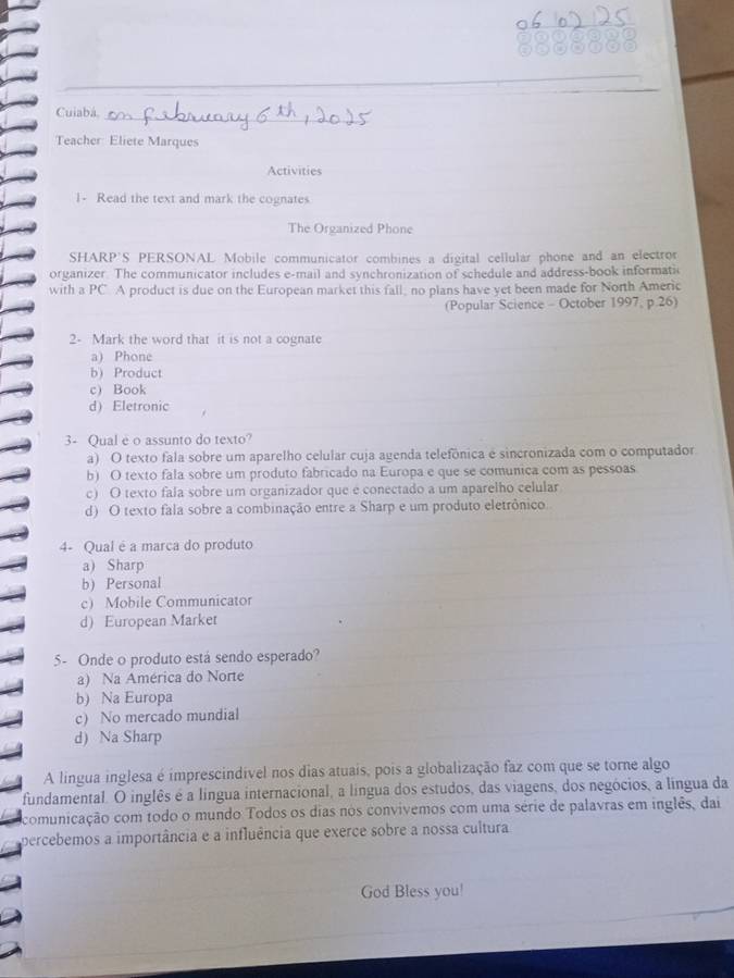 Cuiabá,
Teacher Eliete Marques
Activities
1- Read the text and mark the cognates
The Organized Phone
SHARP'S PERSONAL Mobile communicator combines a digital cellular phone and an electror
organizer. The communicator includes e-mail and synchronization of schedule and address-book informatic
with a PC. A product is due on the European market this fall, no plans have yet been made for North Americ
(Popular Science - October 1997, p.26)
2- Mark the word that it is not a cognate
a Phone
b) Product
c) Book
d) Eletronic
3- Qual e o assunto do texto?
a) O texto fala sobre um aparelho celular cuja agenda telefônica é sincronizada com o computador
b) O texto fala sobre um produto fabricado na Europa e que se comunica com as pessoas
c) O texto fala sobre um organizador que e conectado a um aparelho celular
d) O texto fala sobre a combinação entre a Sharp e um produto eletrônico.
4- Qual é a marca do produto
a) Sharp
b) Personal
c) Mobile Communicator
d) European Market
5- Onde o produto está sendo esperado?
a) Na América do Norte
b) Na Europa
c) No mercado mundial
d) Na Sharp
A lingua inglesa é imprescindível nos dias atuais, pois a globalização faz com que se torne algo
fundamental. O inglês é a língua internacional, a língua dos estudos, das viagens, dos negócios, a língua da
comunicação com todo o mundo Todos os dias nos convivemos com uma série de palavras em inglês, dai
percebemos a importância e a influência que exerce sobre a nossa cultura
God Bless you!