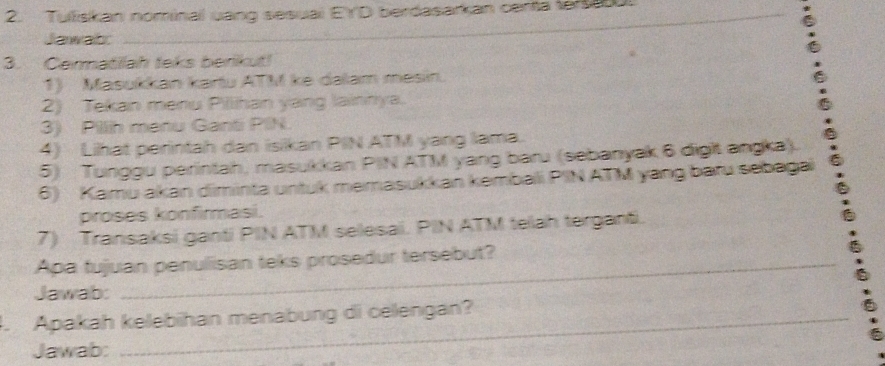 Tulliskan nominal uang sesuai EYD berdasarkan centa tersa . 
Jawats 
_ 
3. Cermatilah teks berikut! 
1) Masukkan kartu ATM ke dalam mesin. 
2) Tekan menu Pillihan yang lainnya. 
3) Pillih menu Ganti PIN. 
4) Lihat perintah dan isikan PIN ATM yang lama. 
5) Tunggu perintah, masukkan PIN ATM yang baru (sebanyak 6 digit angka). 
6) Kamu akan diminta untuk memasukkan kembali PIN ATM yang baru sebagai 
proses konfirmasi. 
7) Transaksi ganti PIN ATM selesai. PIN ATM telah terganti. 
Apa fujuan penulisan teks prosedur tersebut? 
Jawab: 
. Apakah kelebihan menabung di celengan? 
Jawab: