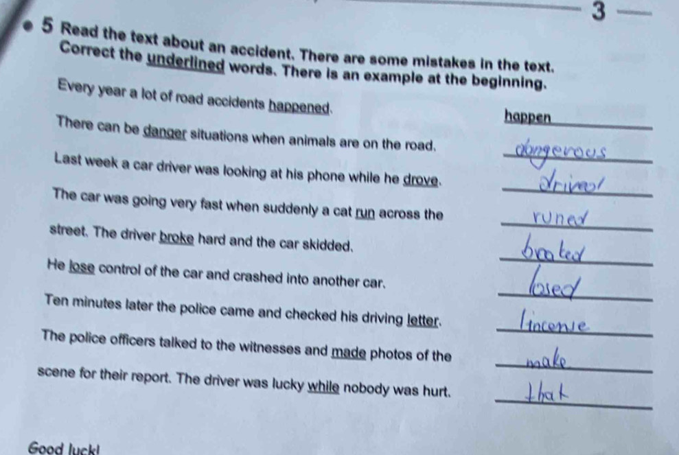 Read the text about an accident. There are some mistakes in the text. 
Correct the underlined words. There is an example at the beginning. 
Every year a lot of road accidents happened. happen 
_ 
_ 
There can be danger situations when animals are on the road. 
_ 
Last week a car driver was looking at his phone while he drove. 
_ 
The car was going very fast when suddenly a cat run across the 
_ 
street. The driver broke hard and the car skidded. 
_ 
He jose control of the car and crashed into another car. 
_ 
Ten minutes later the police came and checked his driving letter. 
_ 
The police officers talked to the witnesses and made photos of the 
_ 
scene for their report. The driver was lucky while nobody was hurt. 
Good luck!