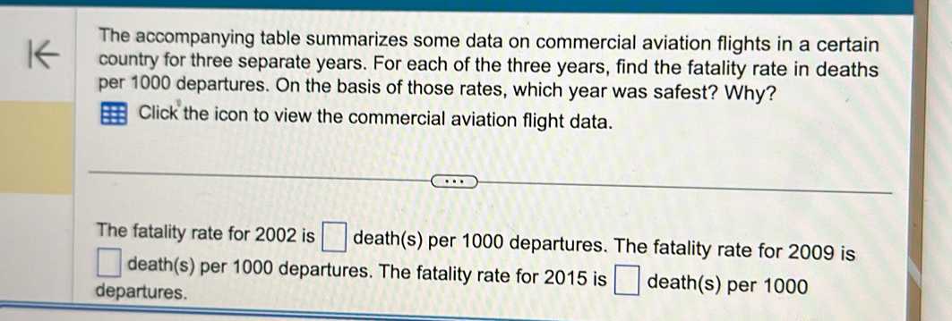 The accompanying table summarizes some data on commercial aviation flights in a certain 
country for three separate years. For each of the three years, find the fatality rate in deaths 
per 1000 departures. On the basis of those rates, which year was safest? Why? 
== Click the icon to view the commercial aviation flight data. 
The fatality rate for 2002 is □ death(s) per 1000 departures. The fatality rate for 2009 is 
death(s) per 1000 departures. The fatality rate for 2015 is □ death(s) per 1000
departures.