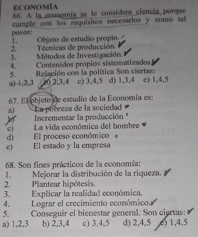 Economía
66. A la economía se le considera ciencia porque
cumple con los requisitos necesarios y como tal
posee:
1. Objeto de estudio propio.
2. Técnicas de producción.
3. Métodos de Investigación.
4. Contenidos propios sistematizados
5. Relación con la política Son ciertas:
a) 1, 2, 3 b) 2, 3, 4 c) 3, 4, 5 d) 1, 3, 4 e) 1, 4, 5
67. El objeto de estudio de la Economía es:
a) La pobreza de la sociedad
b Incrementar la producción
c) La vida económica del hombre
d) El proceso económico
e) El estado y la empresa
68. Son fines prácticos de la economía:
1. Mejorar la distribución de la riqueza.
2. Plantear hipótesis.
3. Explicar la realidad económica.
4. Lograr el crecimiento económico
5. Conseguir el bienestar general. Son ciertas:
a) 1, 2, 3 b) 2, 3, 4 c) 3, 4, 5 d) 2, 4, 5 e) 1, 4, 5