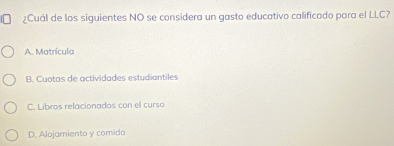 ¿Cuál de los siguientes NO se considera un gasto educativo calificado para el LLC?
A. Matrícula
B. Cuotas de actividades estudiantiles
C. Libros relacionados con el curso
D. Alojamiento y comida