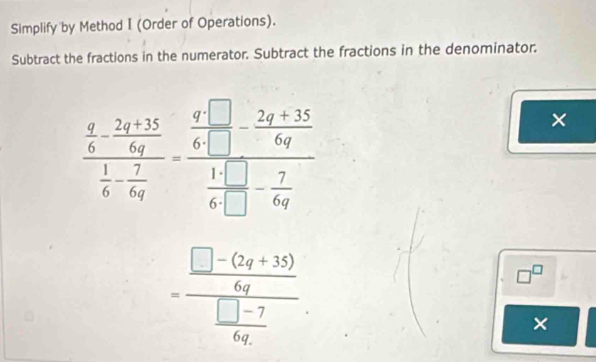 Simplify by Method I (Order of Operations). 
Subtract the fractions in the numerator. Subtract the fractions in the denominator.
frac  q/6 - (2q+15)/6q  1/6 - 7/6q -frac  q/6q - (2q+35)/6q  14/64 - 7/6q 
×
=frac  (□ -(2q+35))/6q  (□ -7)/6q 
□^(□)
×