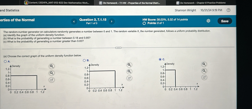 Content / 2024FA_MAT-012-622 Dev Mathematics Work... P Do Homework - 7.1 HW - Properties of the Normal Distri... | Do Homework - Chapter 6 Practice Problems 
and Statistics Shannon Wright 10/21/24 9:19PA 
erties of the Normal Question 3, 7.1.15 HW Score: 38.03%, 5.32 of 14 points Save 
Part 1 of 3 Points: 0 of 1 
The random-number generator on calculators randomly generates a number between 0 and 1. The random variable X, the number generated, follows a uniform probability distribution. 
(a) Identify the graph of the uniform density function. 
(b) What is the probability of generating a number between 0.18 and 0.85? 
(c) What is the probability of generating a number greater than 0.83? 
(a) Choose the correct graph of the uniform density function below. 
B. 
④ C. 
A. 
Q 
Q