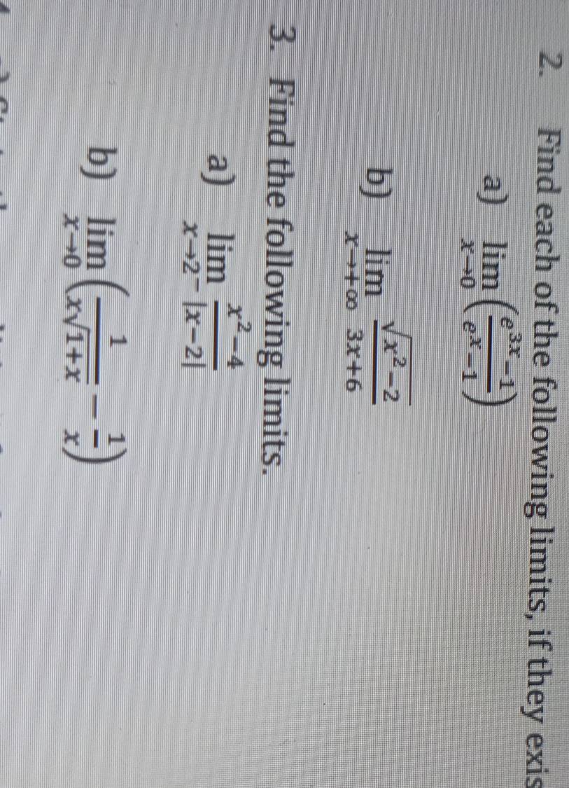 Find each of the following limits, if they exis 
a) limlimits _xto 0( (e^(3x)-1)/e^x-1 )
b) limlimits _xto +∈fty  (sqrt(x^2-2))/3x+6 
3. Find the following limits. 
a) limlimits _xto 2^- (x^2-4)/|x-2| 
b) limlimits _xto 0( 1/xsqrt(1+x) - 1/x )